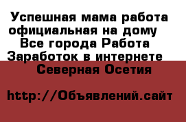 Успешная мама(работа официальная на дому) - Все города Работа » Заработок в интернете   . Северная Осетия